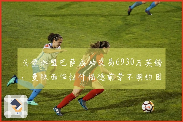 戈登加盟巴萨成功交易6930万英镑，曼联面临拉什福德前景不明的困境