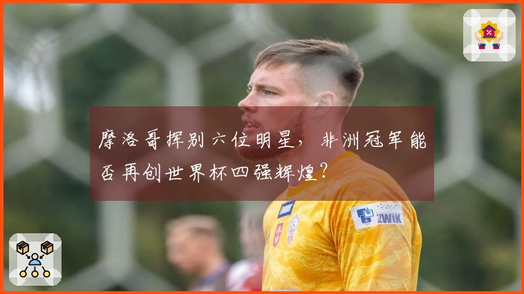 摩洛哥挥别六位明星，非洲冠军能否再创世界杯四强辉煌？