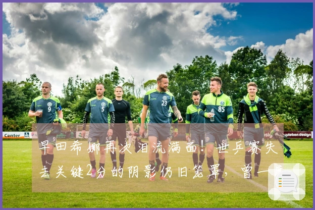 早田希娜再次泪流满面！世乒赛失去关键2分的阴影仍旧笼罩，曾一度考虑退赛